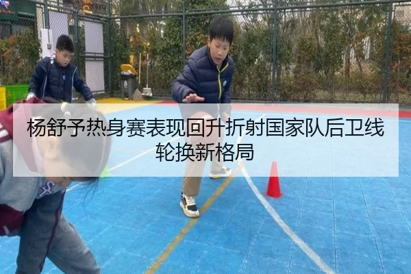 杨舒予热身赛表现回升折射国家队后卫线轮换新格局