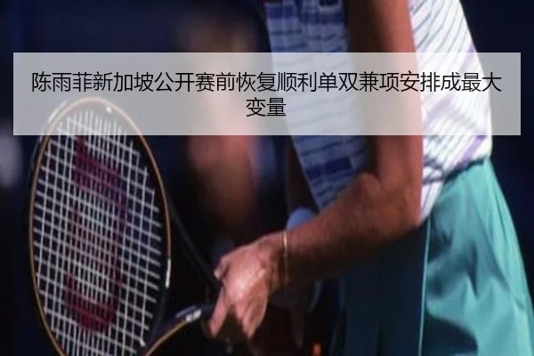 陈雨菲新加坡公开赛前恢复顺利单双兼项安排成最大变量