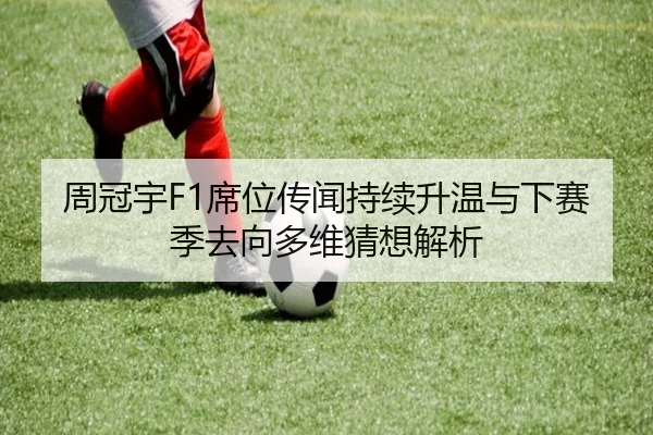 周冠宇F1席位传闻持续升温与下赛季去向多维猜想解析