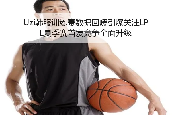 Uzi韩服训练赛数据回暖引爆关注LPL夏季赛首发竞争全面升级