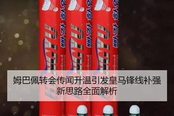 姆巴佩转会传闻升温引发皇马锋线补强新思路全面解析